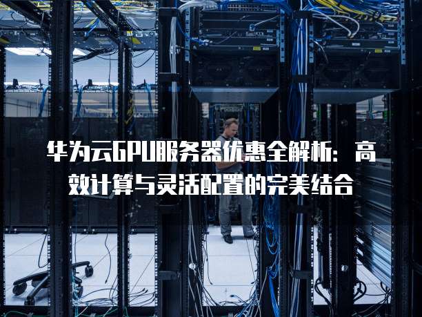 华为云GPU服务器优惠全解析:高效计算与灵活配置的完美结合