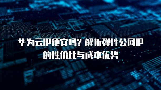 华为云IP便宜吗?解析弹性公网IP的性价比与成本优势