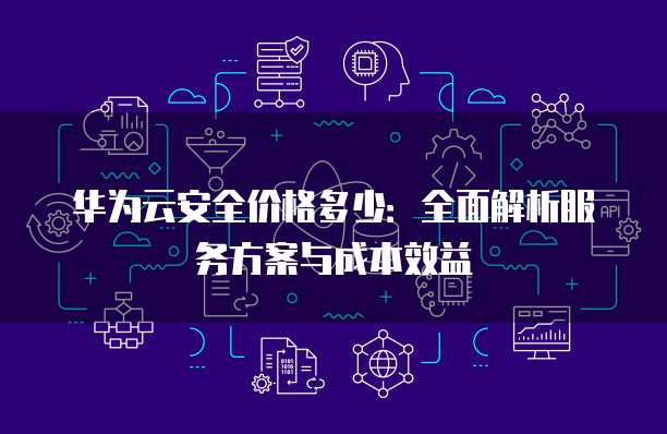 华为云安全价格多少:全面解析服务方案与成本效益
