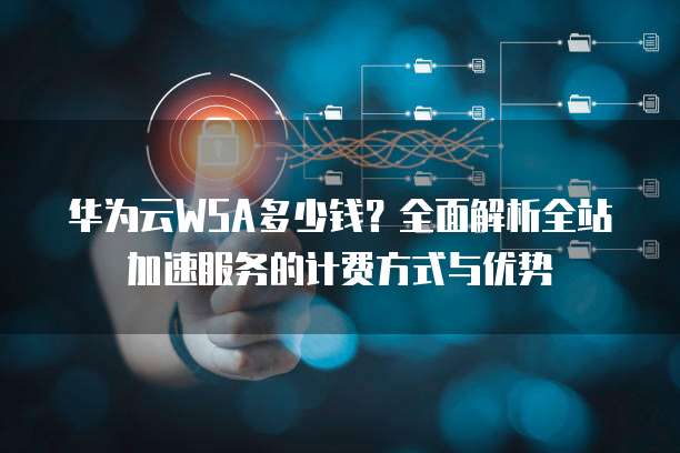 华为云WSA多少钱？全面解析全站加速服务的计费方式与优势