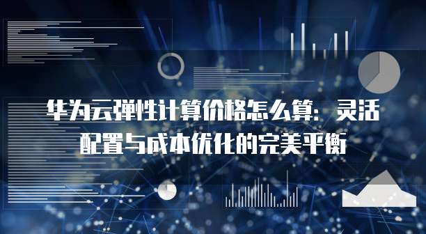 华为云弹性计算价格怎么算：灵活配置与成本优化的完美平衡