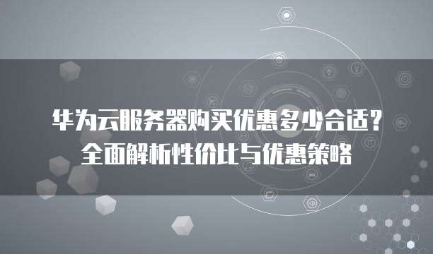 华为云服务器购买优惠多少合适?全面解析性价比与优惠策略