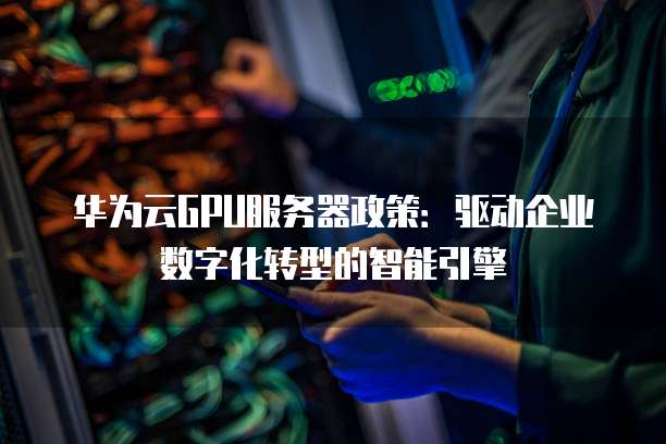 华为云GPU服务器政策:驱动企业数字化转型的智能引擎