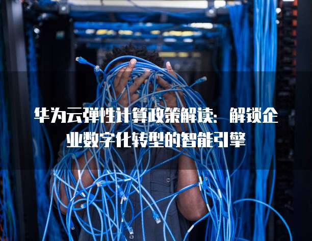 华为云弹性计算政策解读:解锁企业数字化转型的智能引擎