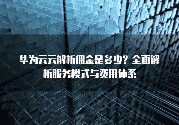 华为云云解析佣金是多少?全面解析服务模式与费用体系