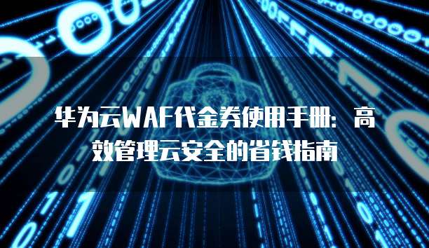 华为云WAF代金券使用手册:高效管理云安全的省钱指南