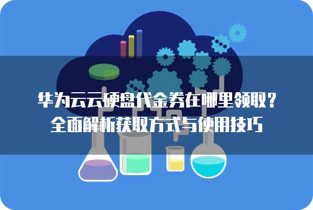 华为云云硬盘代金券在哪里领取?全面解析获取方式与使用技巧