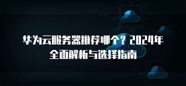 华为云服务器推荐哪个?2024年全面解析与选择指南