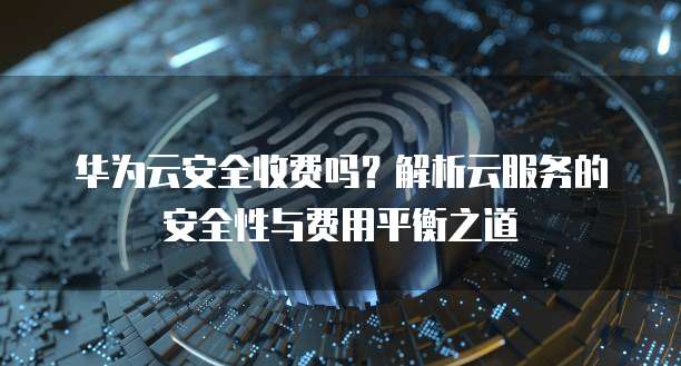华为云安全收费吗?解析云服务的安全性与费用平衡之道