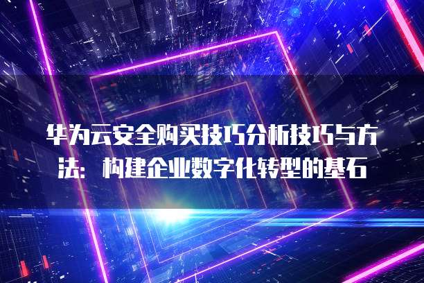 华为云安全购买技巧分析技巧与方法：构建企业数字化转型的基石