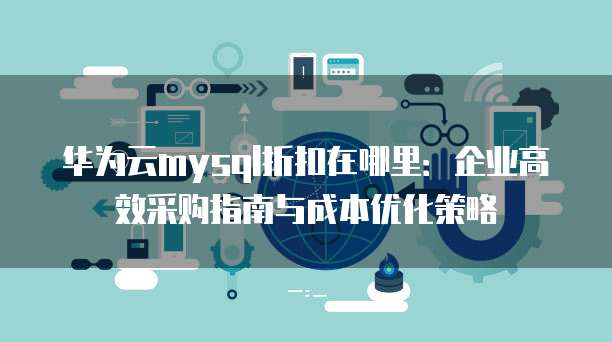 华为云mysql折扣在哪里:企业高效采购指南与成本优化策略