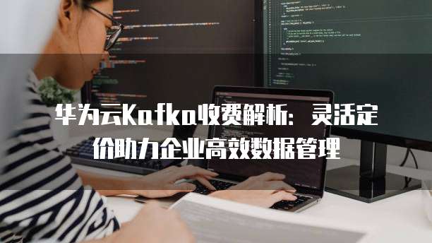 华为云Kafka收费解析：灵活定价助力企业高效数据管理