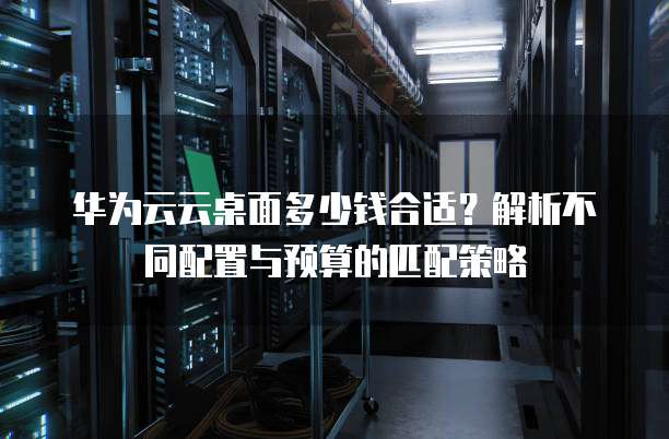 华为云云桌面多少钱合适？解析不同配置与预算的匹配策略