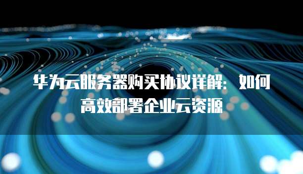 华为云服务器购买协议详解:如何高效部署企业云资源