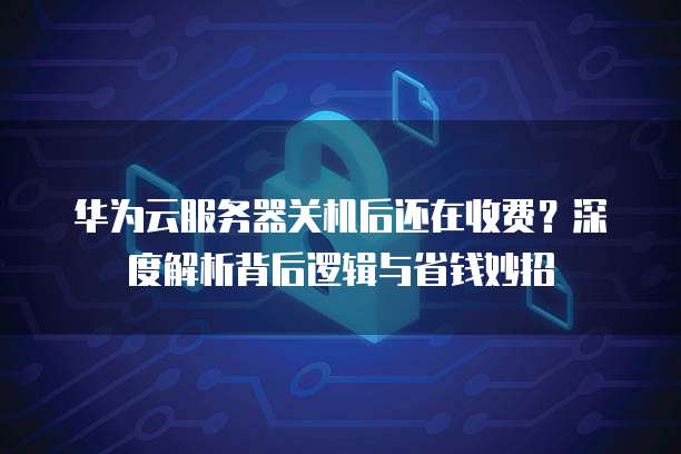 华为云服务器关机后还在收费?深度解析背后逻辑与省钱妙招