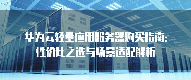 华为云轻量应用服务器购买指南:性价比之选与场景适配解析