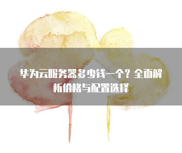 华为云服务器多少钱一个?全面解析价格与配置选择
