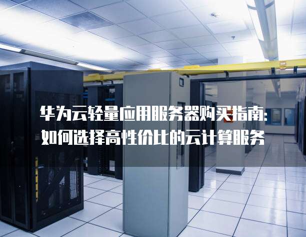 华为云轻量应用服务器购买指南:如何选择高性价比的云计算服务