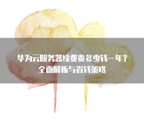 华为云服务器续费贵多少钱一年?全面解析与省钱策略