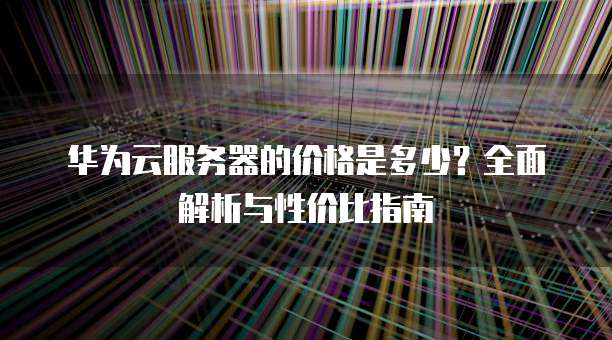 华为云服务器的价格是多少?全面解析与性价比指南