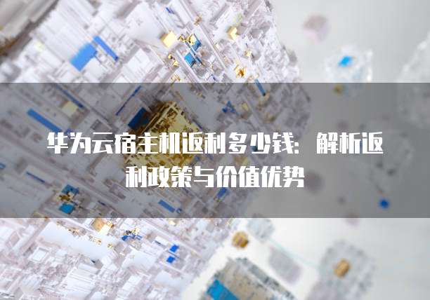 华为云宿主机返利多少钱:解析返利政策与价值优势