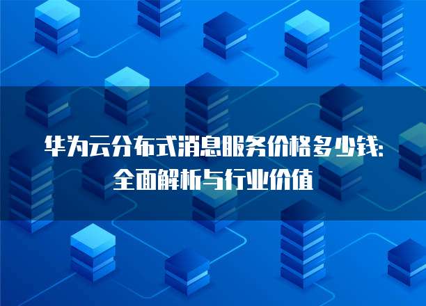华为云分布式消息服务价格多少钱:全面解析与行业价值
