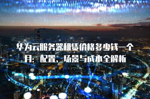 华为云服务器租赁价格多少钱一个月：配置、场景与成本全解析