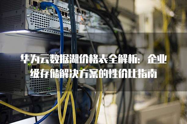 华为云数据湖价格表全解析：企业级存储解决方案的性价比指南