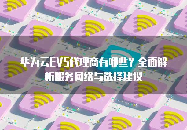 华为云EVS代理商有哪些？全面解析服务网络与选择建议