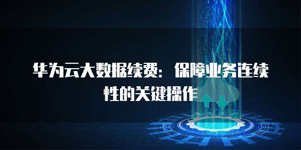 华为云大数据续费:保障业务连续性的关键操作