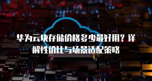华为云块存储价格多少最好用?详解性价比与场景适配策略