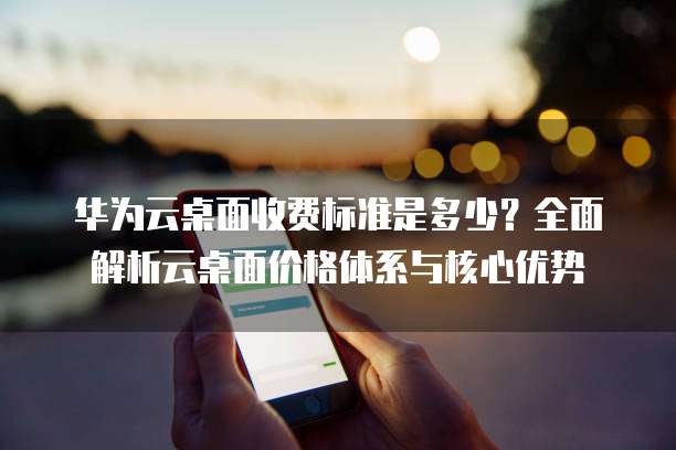 华为云桌面收费标准是多少？全面解析云桌面价格体系与核心优势