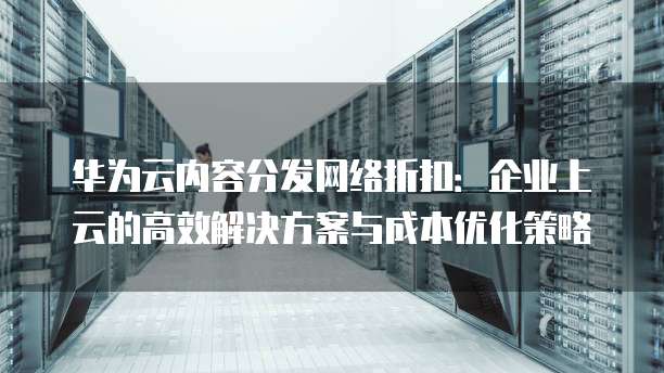 华为云内容分发网络折扣:企业上云的高效解决方案与成本优化策略