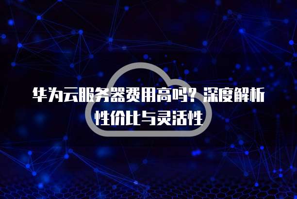 华为云服务器费用高吗?深度解析性价比与灵活性