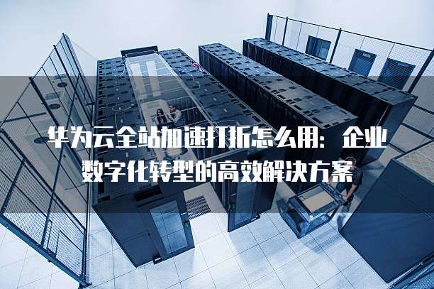 华为云全站加速打折怎么用:企业数字化转型的高效解决方案