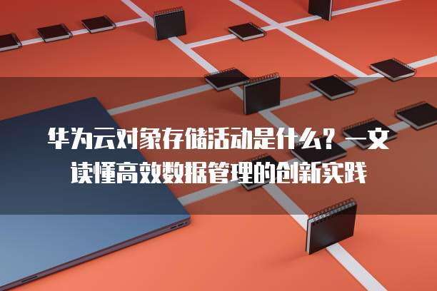 华为云对象存储活动是什么?一文读懂高效数据管理的创新实践