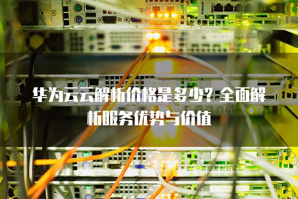 华为云云解析价格是多少?全面解析服务优势与价值