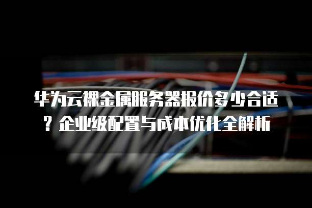 华为云裸金属服务器报价多少合适？企业级配置与成本优化全解析