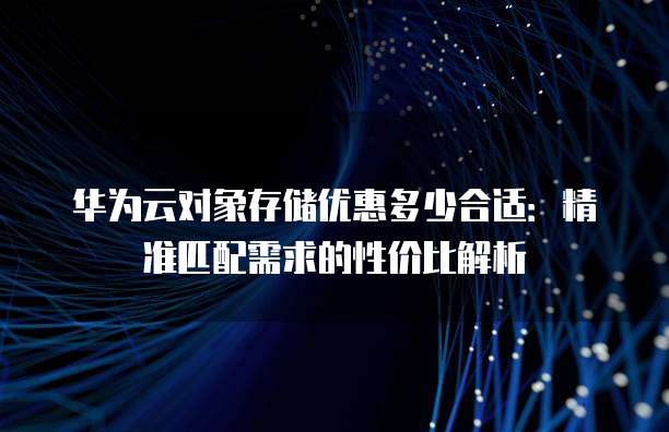 华为云对象存储优惠多少合适:精准匹配需求的性价比解析