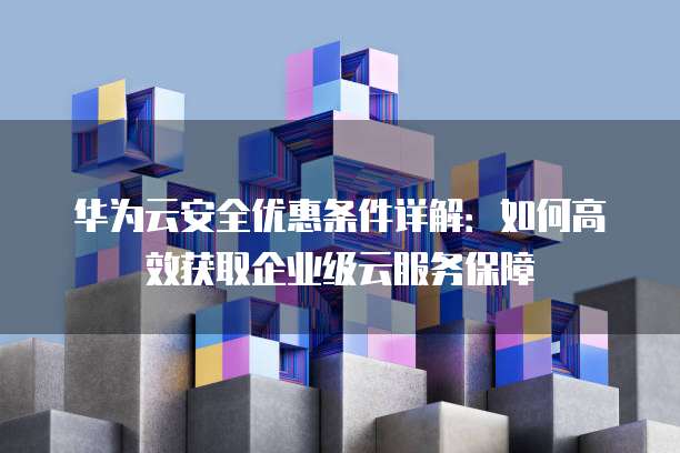 华为云安全优惠条件详解：如何高效获取企业级云服务保障