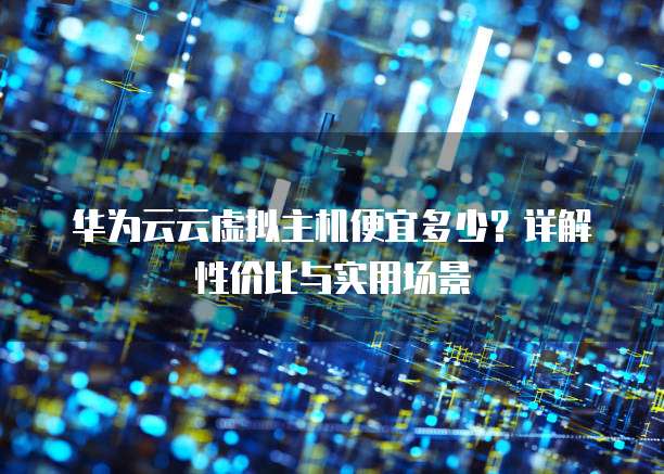 华为云云虚拟主机便宜多少?详解性价比与实用场景
