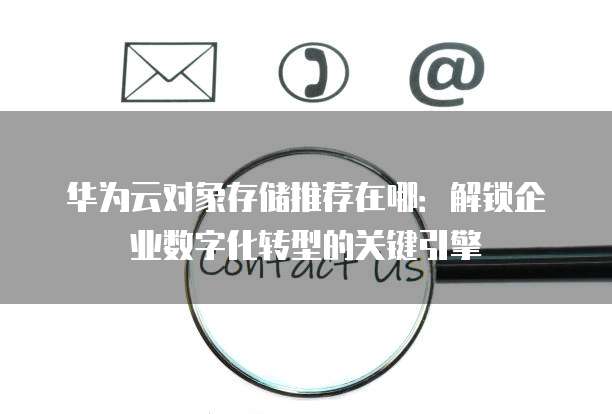 华为云对象存储推荐在哪:解锁企业数字化转型的关键引擎