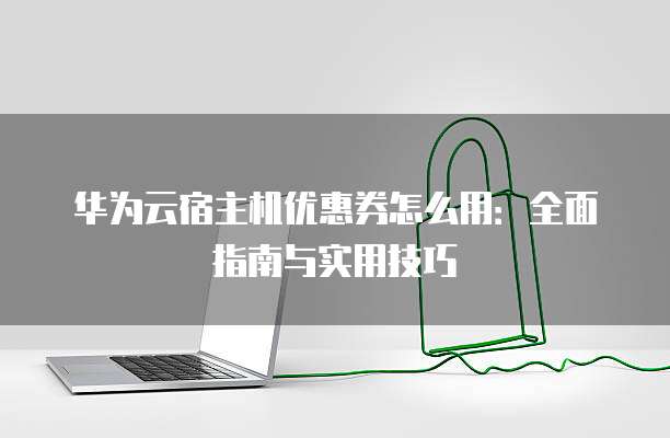 华为云宿主机优惠券怎么用:全面指南与实用技巧