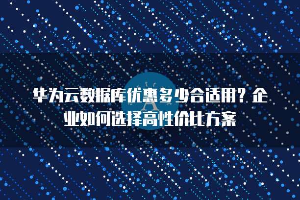 华为云数据库优惠多少合适用?企业如何选择高性价比方案