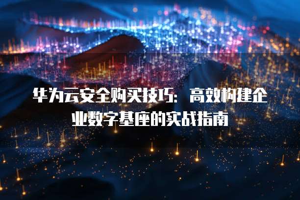 华为云安全购买技巧:高效构建企业数字基座的实战指南
