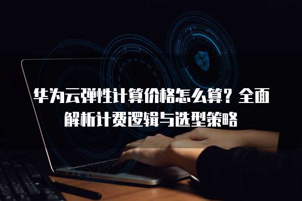 华为云弹性计算价格怎么算?全面解析计费逻辑与选型策略