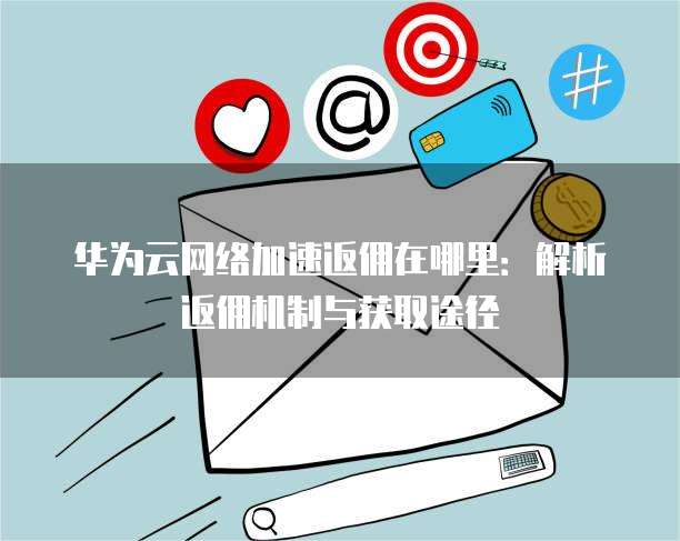 华为云网络加速返佣在哪里:解析返佣机制与获取途径