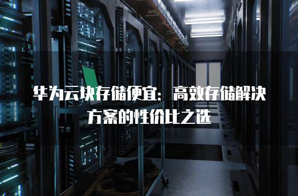华为云块存储便宜：高效存储解决方案的性价比之选