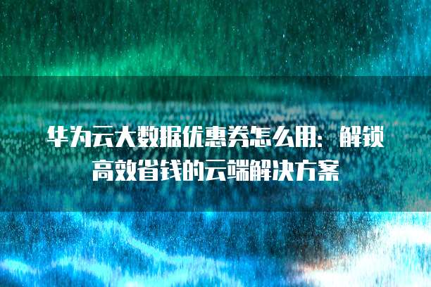 华为云大数据优惠券怎么用:解锁高效省钱的云端解决方案