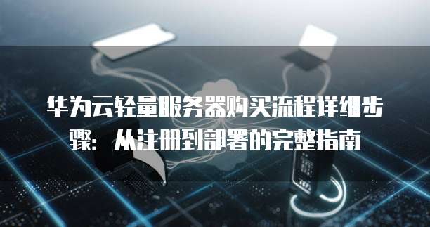 华为云轻量服务器购买流程详细步骤:从注册到部署的完整指南